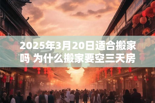2025年3月20日适合搬家吗 为什么搬家要空三天房