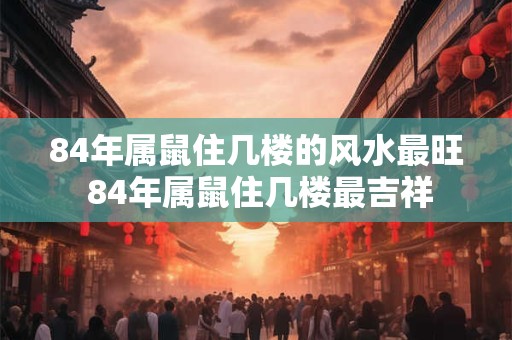 84年属鼠住几楼的风水最旺 84年属鼠住几楼最吉祥
