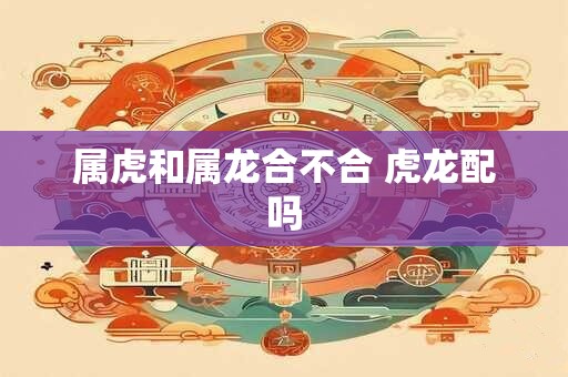 属虎和属龙合不合 虎龙配吗