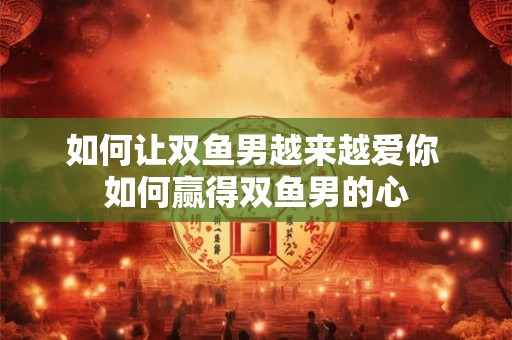 如何让双鱼男越来越爱你 如何赢得双鱼男的心