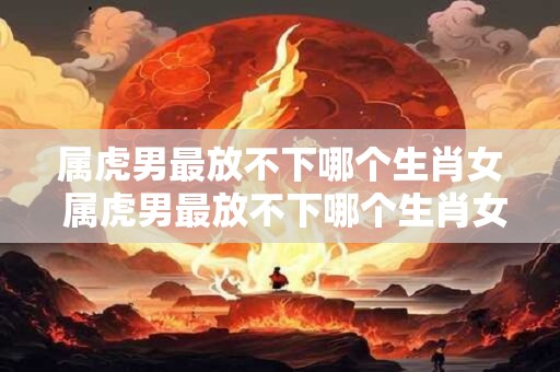 属虎男最放不下哪个生肖女 属虎男最放不下哪个生肖女