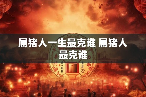属猪人一生最克谁 属猪人最克谁