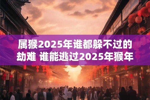属猴2025年谁都躲不过的劫难 谁能逃过2025年猴年的劫难