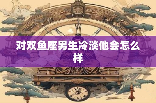 对双鱼座男生冷淡他会怎么样