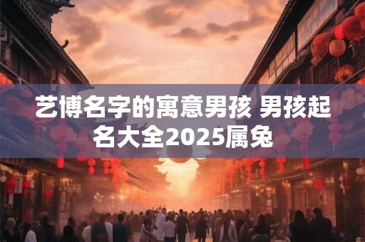 艺博名字的寓意男孩 男孩起名大全2025属兔 艺博名字的寓意男孩 男孩起名大全2025属兔