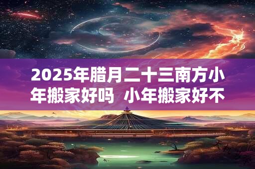 2025年腊月二十三南方小年搬家好吗  小年搬家好不好 2025年腊月二十三南方小年搬家好吗  小年搬家好不好