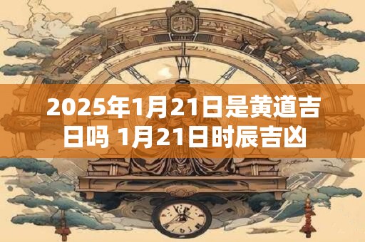 2025年1月21日是黄道吉日吗 1月21日时辰吉凶