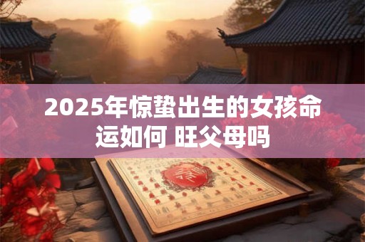 2025年惊蛰出生的女孩命运如何 旺父母吗 2025年惊蛰出生的女孩命运如何 旺父母吗