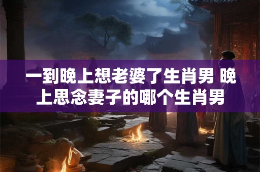 一到晚上想老婆了生肖男 晚上思念妻子的哪个生肖男
