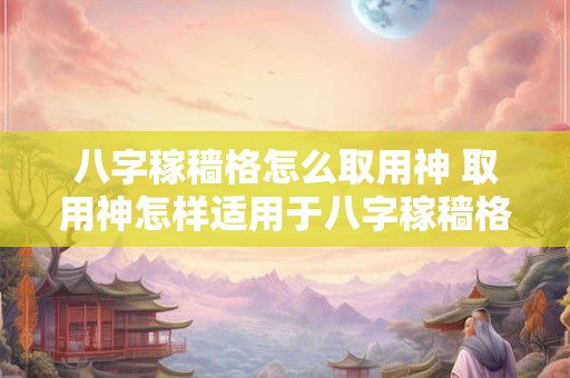 八字稼穑格怎么取用神 取用神怎样适用于八字稼穑格