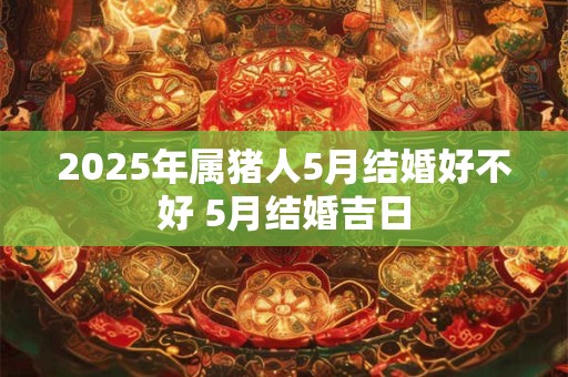 2025年属猪人5月结婚好不好 5月结婚吉日