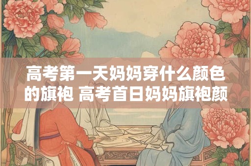 高考第一天妈妈穿什么颜色的旗袍 高考首日妈妈旗袍颜色何色