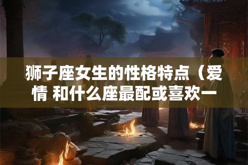 狮子座女生的性格特点（爱情 和什么座最配或喜欢一个人的表现）