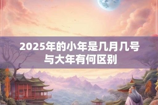 2025年的小年是几月几号 与大年有何区别