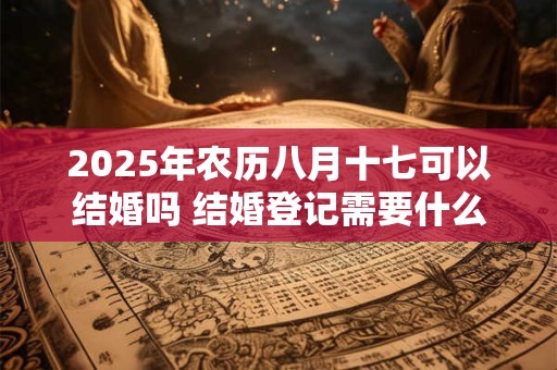 2025年农历八月十七可以结婚吗 结婚登记需要什么材料