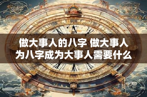 做大事人的八字 做大事人为八字成为大事人需要什么