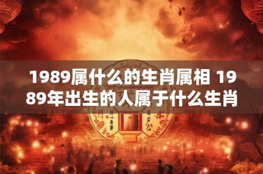 1989属什么的生肖属相 1989年出生的人属于什么生肖