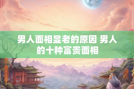 男人面相显老的原因 男人的十种富贵面相