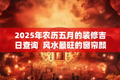 2025年农历五月的装修吉日查询  风水最旺的窗帘颜色
