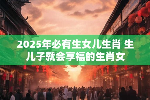 2025年必有生女儿生肖 生儿子就会享福的生肖女