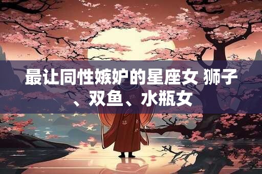 最让同性嫉妒的星座女 狮子、双鱼、水瓶女