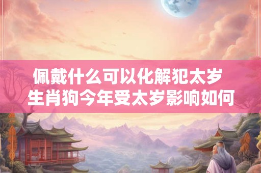 佩戴什么可以化解犯太岁 生肖狗今年受太岁影响如何