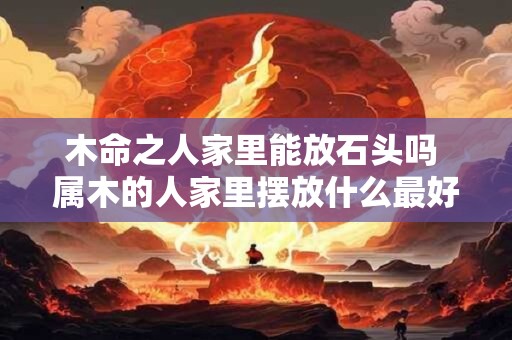 木命之人家里能放石头吗 属木的人家里摆放什么最好
