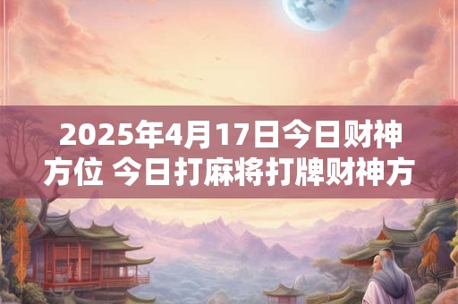 2025年4月17日今日财神方位 今日打麻将打牌财神方位