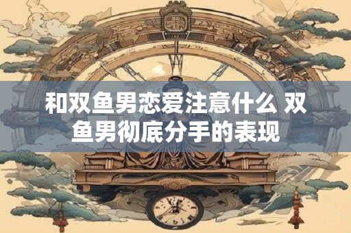 和双鱼男恋爱注意什么 双鱼男彻底分手的表现