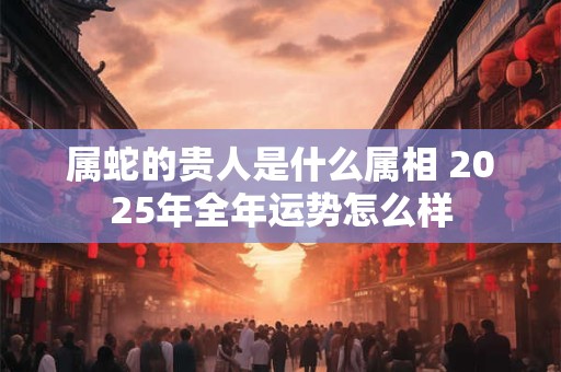 属蛇的贵人是什么属相 2025年全年运势怎么样 属蛇的贵人是什么属相 2025年全年运势怎么样