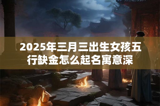 2025年三月三出生女孩五行缺金怎么起名寓意深