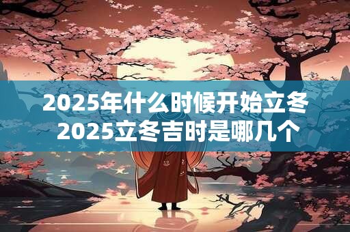 2025年什么时候开始立冬 2025立冬吉时是哪几个