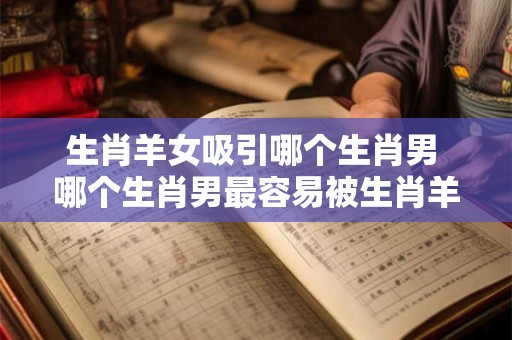 生肖羊女吸引哪个生肖男 哪个生肖男最容易被生肖羊女吸引