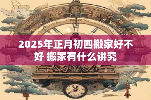 2025年正月初四搬家好不好 搬家有什么讲究