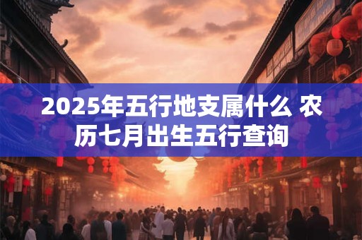 2025年五行地支属什么 农历七月出生五行查询 2025年五行地支属什么 农历七月出生五行查询