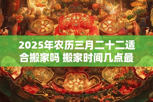 2025年农历三月二十二适合搬家吗 搬家时间几点最佳