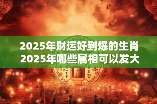 2025年财运好到爆的生肖 2025年哪些属相可以发大财 2025年财运好到爆的生肖 2025年哪些属相可以发大财