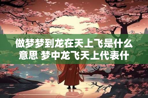做梦梦到龙在天上飞是什么意思 梦中龙飞天上代表什么