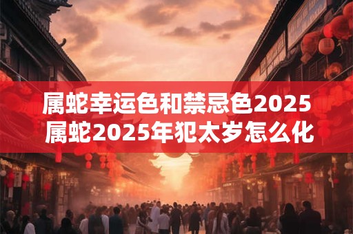 属蛇幸运色和禁忌色2025 属蛇2025年犯太岁怎么化解 属蛇幸运色和禁忌色2025 属蛇2025年犯太岁怎么化解