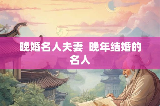 晚婚名人夫妻  晚年结婚的名人
