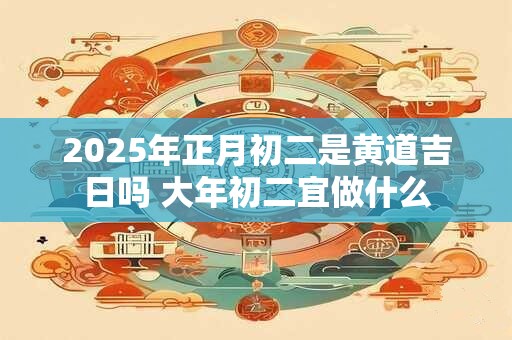 2025年正月初二是黄道吉日吗 大年初二宜做什么