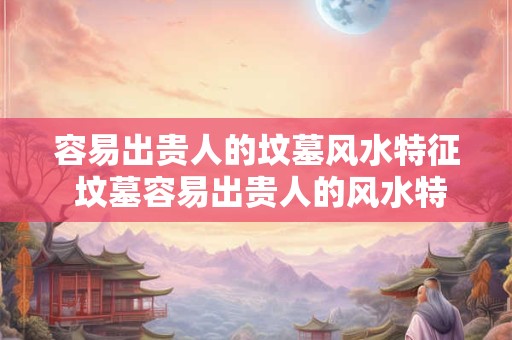 容易出贵人的坟墓风水特征 坟墓容易出贵人的风水特征是什么