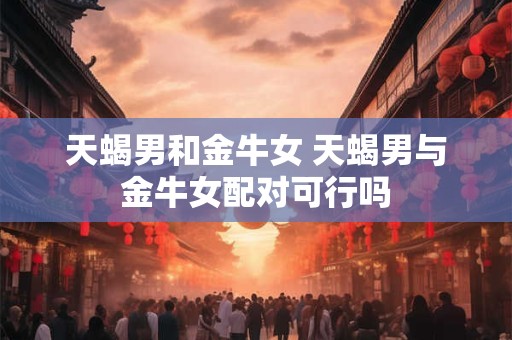 天蝎男和金牛女 天蝎男与金牛女配对可行吗
