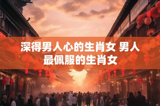 深得男人心的生肖女 男人最佩服的生肖女