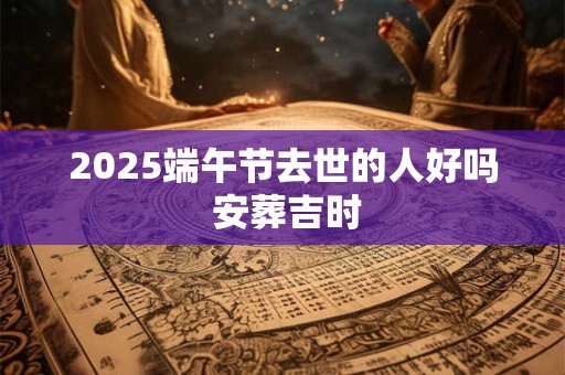 2025端午节去世的人好吗 安葬吉时
