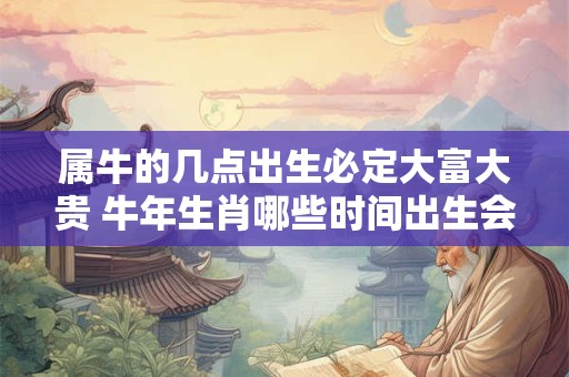 属牛的几点出生必定大富大贵 牛年生肖哪些时间出生会大富大贵