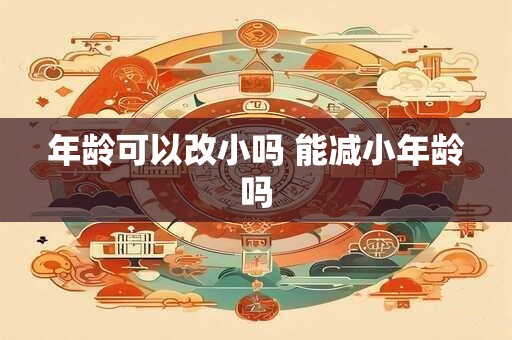 详细阅读:年龄可以改小吗 能减小年龄吗 年龄可以改小吗 能减小年龄吗