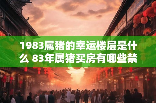1983属猪的幸运楼层是什么 83年属猪买房有哪些禁忌 1983属猪的幸运楼层是什么 83年属猪买房有哪些禁忌