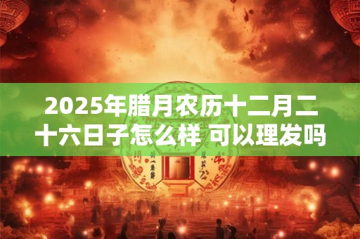 2025年腊月农历十二月二十六日子怎么样 可以理发吗