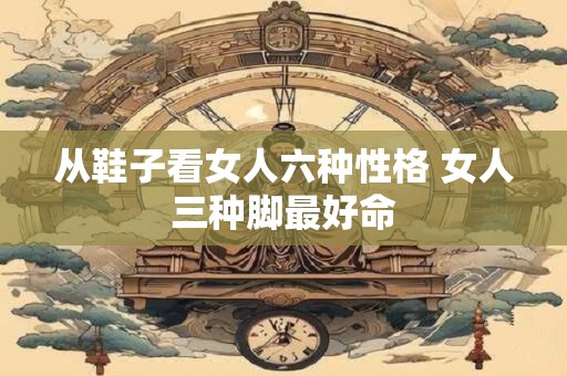 从鞋子看女人六种性格 女人三种脚最好命
